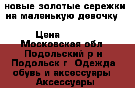 новые золотые сережки на маленькую девочку  › Цена ­ 8 000 - Московская обл., Подольский р-н, Подольск г. Одежда, обувь и аксессуары » Аксессуары   . Московская обл.